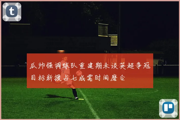 瓜帅强调球队重建期未谈英超争冠目标新援占七成需时间磨合