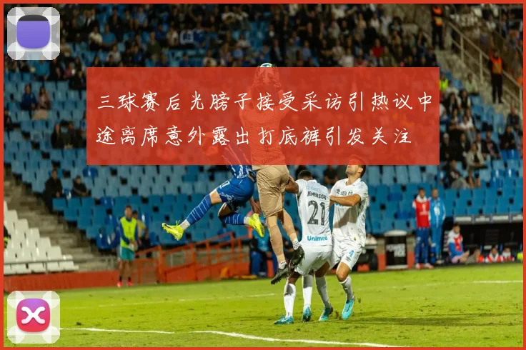 三球赛后光膀子接受采访引热议中途离席意外露出打底裤引发关注