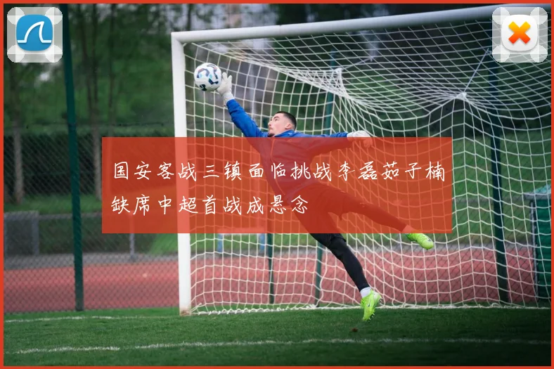 国安客战三镇面临挑战李磊茹子楠缺席中超首战成悬念