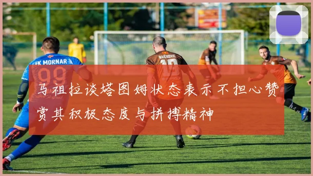 马祖拉谈塔图姆状态表示不担心赞赏其积极态度与拼搏精神