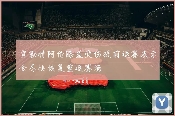 贾勒特阿伦膝盖受伤提前退赛表示会尽快恢复重返赛场