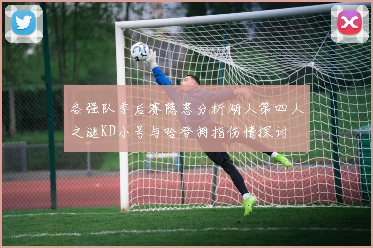 各强队季后赛隐患分析湖人第四人之谜KD小号与哈登拇指伤情探讨