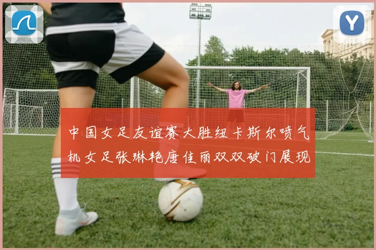 中国女足友谊赛大胜纽卡斯尔喷气机女足张琳艳唐佳丽双双破门展现实力