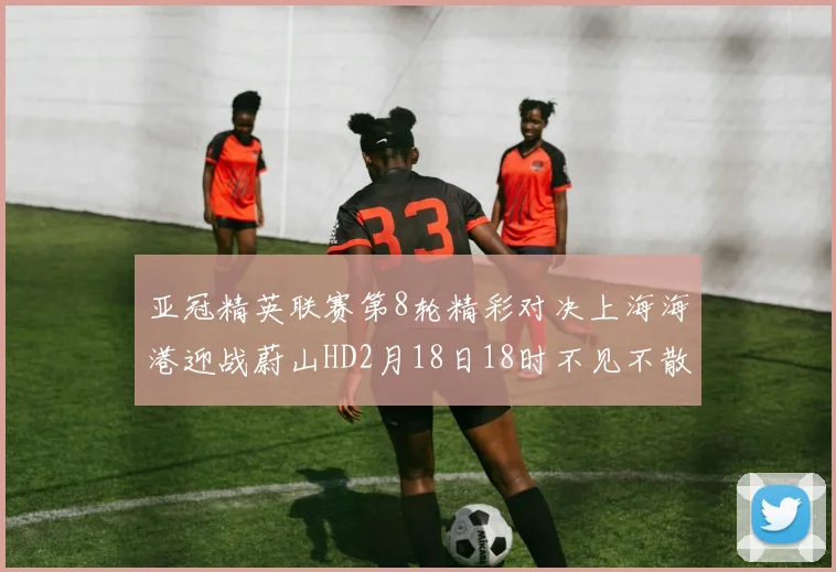 亚冠精英联赛第8轮精彩对决上海海港迎战蔚山HD2月18日18时不见不散