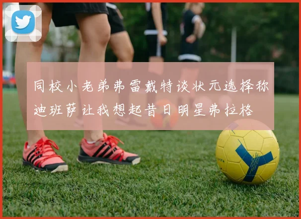 同校小老弟弗雷戴特谈状元选择称迪班萨让我想起昔日明星弗拉格