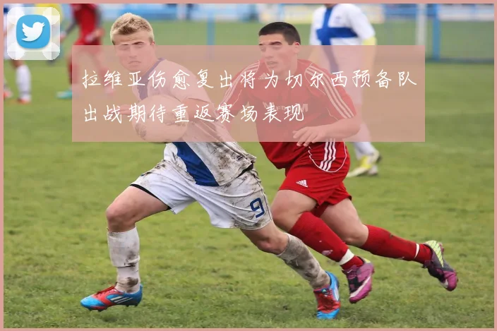 拉维亚伤愈复出将为切尔西预备队出战期待重返赛场表现