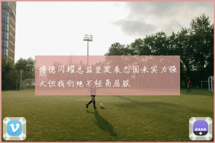 博德闪耀总监坚定表态国米实力强大但我们绝不轻易屈服