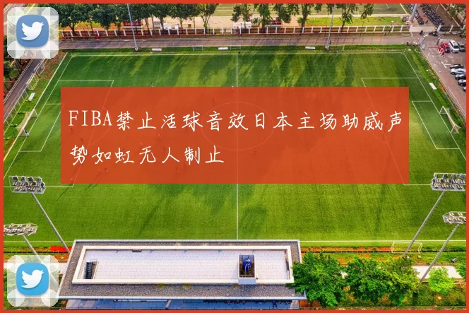 FIBA禁止活球音效日本主场助威声势如虹无人制止