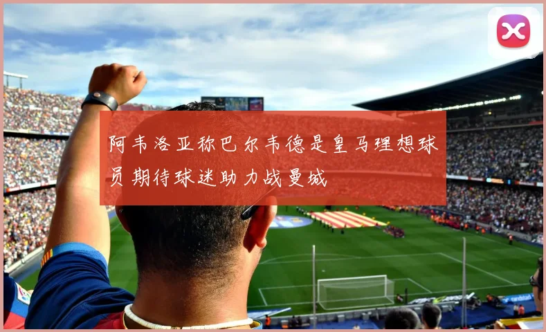 阿韦洛亚称巴尔韦德是皇马理想球员期待球迷助力战曼城