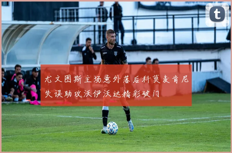 尤文图斯主场意外落后科莫麦肯尼失误助攻沃伊沃达精彩破门